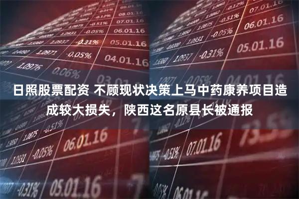 日照股票配资 不顾现状决策上马中药康养项目造成较大损失，陕西这名原县长被通报