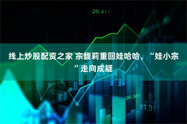 线上炒股配资之家 宗馥莉重回娃哈哈，“娃小宗”走向成疑