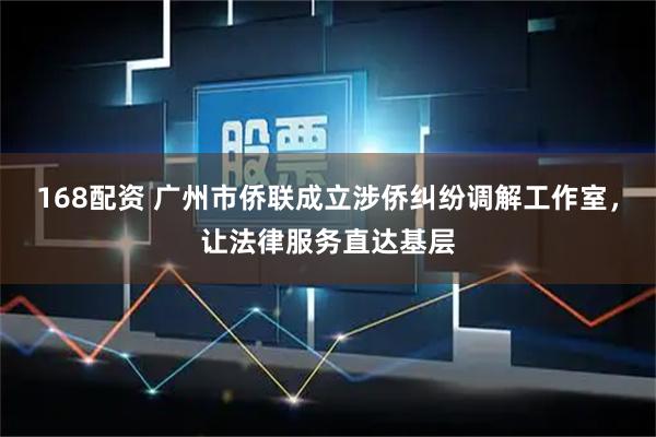 168配资 广州市侨联成立涉侨纠纷调解工作室，让法律服务直达基层