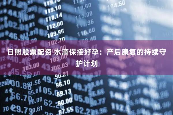 日照股票配资 水滴保接好孕：产后康复的持续守护计划