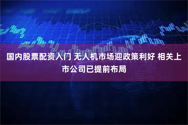 国内股票配资入门 无人机市场迎政策利好 相关上市公司已提前布局