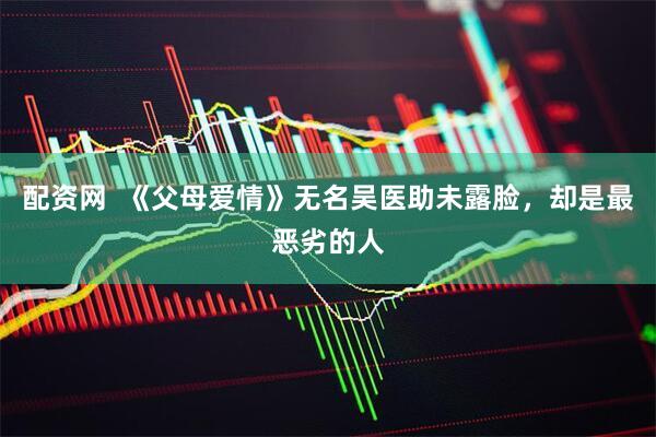 配资网  《父母爱情》无名吴医助未露脸，却是最恶劣的人