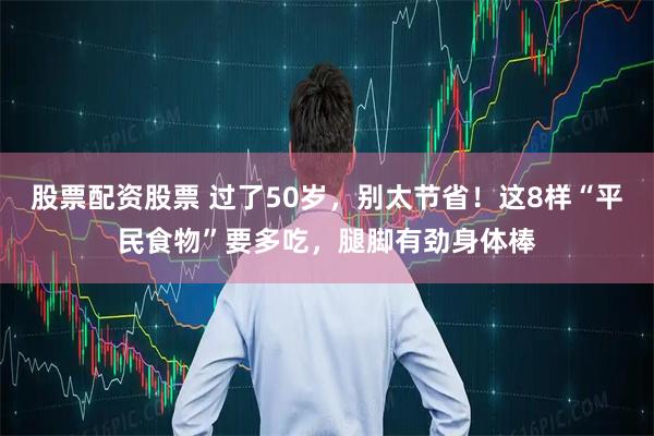 股票配资股票 过了50岁，别太节省！这8样“平民食物”要多吃，腿脚有劲身体棒