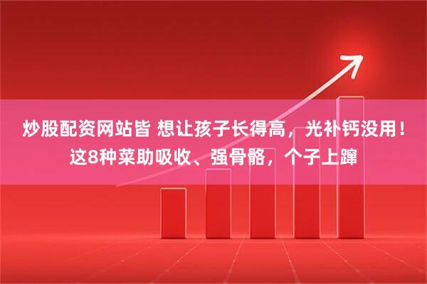 炒股配资网站皆 想让孩子长得高，光补钙没用！这8种菜助吸收、强骨骼，个子上蹿
